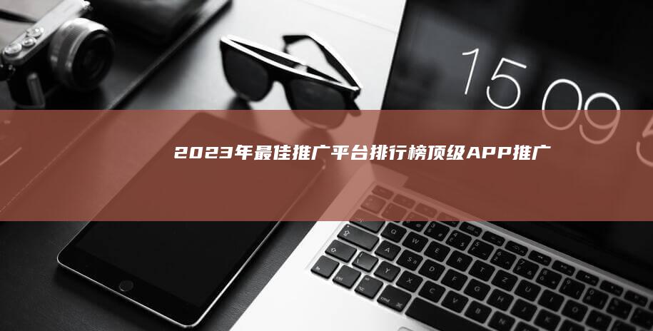 2023年最佳推广平台排行榜： 顶级APP推广工具精选