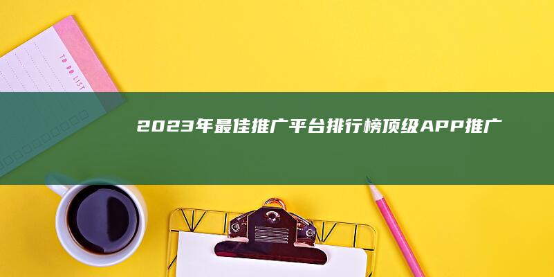 2023年最佳推广平台排行榜： 顶级APP推广工具精选